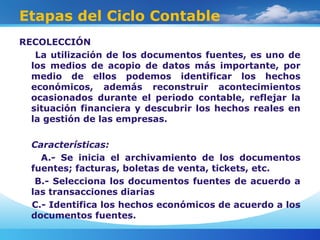 Etapas del Ciclo Contable
RECOLECCIÓN
La utilización de los documentos fuentes, es uno de
los medios de acopio de datos más importante, por
medio de ellos podemos identificar los hechos
económicos, además reconstruir acontecimientos
ocasionados durante el periodo contable, reflejar la
situación financiera y descubrir los hechos reales en
la gestión de las empresas.
Características:
A.- Se inicia el archivamiento de los documentos
fuentes; facturas, boletas de venta, tickets, etc.
B.- Selecciona los documentos fuentes de acuerdo a
las transacciones diarias
C.- Identifica los hechos económicos de acuerdo a los
documentos fuentes.
 