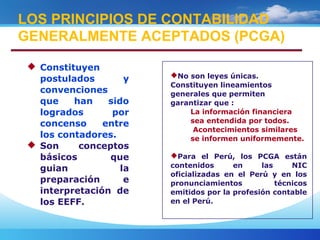  Constituyen
postulados y
convenciones
que han sido
logrados por
concenso entre
los contadores.
 Son conceptos
básicos que
guian la
preparación e
interpretación de
los EEFF.
LOS PRINCIPIOS DE CONTABILIDAD
GENERALMENTE ACEPTADOS (PCGA)
No son leyes únicas.
Constituyen lineamientos
generales que permiten
garantizar que :
La información financiera
sea entendida por todos.
Acontecimientos similares
se informen uniformemente.
Para el Perú, los PCGA están
contenidos en las NIC
oficializadas en el Perú y en los
pronunciamientos técnicos
emitidos por la profesión contable
en el Perú.
 