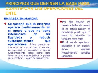 EMPRESA EN MARCHA
 Se supone que la empresa
operará continuamente en
el futuro y que no tiene
intenciones de ser
liquidada o reducir
sustancialmente sus
operaciones. Salvo prueba en
contrario, se asume que la entidad
permanecerá en operación el tiempo
suficientemente largo como para
llevar a cabo sus objetivos y planes
para recobrar el costo de sus activos.
PRINCIPIOS QUE DEFINEN LA BASE PARA
CUANTIFICAR LAS OPERACIONES DEL
ENTE
Por este principio, los
valores actuales de reventa
de los activos carecen de
importancia puesto que no
existe la intención de
venderlos como están.
En el caso de negocios en
liquidación o en quiebra,
deben utilizarse
procedimientos contables
especiales.
 