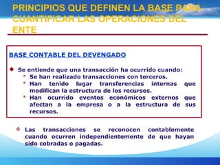 BASE CONTABLE DEL DEVENGADO
 Se entiende que una transacción ha ocurrido cuando:
* Se han realizado transacciones con terceros.
* Han tenido lugar transferencias internas que
modifican la estructura de los recursos.
* Han ocurrido eventos económicos externos que
afectan a la empresa o a la estructura de sus
recursos.
PRINCIPIOS QUE DEFINEN LA BASE PARA
CUANTIFICAR LAS OPERACIONES DEL
ENTE
 Las transacciones se reconocen contablemente
cuando ocurren independientemente de que hayan
sido cobradas o pagadas.
 