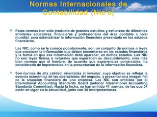 Normas Internacionales de
Contabilidad (Nic’s)
 Estas normas han sido producto de grandes estudios y esfuerzos de diferentes
entidades educativas, financieras y profesionales del área contable a nivel
mundial, para estandarizar la información financiera presentada en los estados
financieros.
Las NIC, como se le conoce popularmente, son un conjunto de normas o leyes
que establecen la información que deben presentarse en los estados financieros
y la forma en que esa información debe aparecer, en dichos estados. Las NIC
no son leyes físicas o naturales que esperaban su descubrimiento, sino más
bien normas que el hombre, de acuerdo sus experiencias comerciales, ha
considerado de importancias en la presentación de la información financiera.
 Son normas de alta calidad, orientadas al inversor, cuyo objetivo es reflejar la
esencia económica de las operaciones del negocio, y presentar una imagen fiel
de la situación financiera de una empresa. Las NIC son emitidas por el
International Accounting Standards Board (anterior International Accounting
Standards Committee). Hasta la fecha, se han emitido 41 normas, de las que 34
están en vigor en la actualidad, junto con 30 interpretaciones.
 