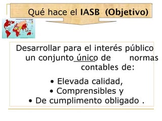 Qué hace el IASB (Objetivo)
Desarrollar para el interés público
un conjunto único de normas
contables de:
• Elevada calidad,
• Comprensibles y
• De cumplimento obligado .
 
