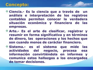 Concepto:
 Ciencia.- Es la ciencia que a través de un
análisis e interpretación de los registros
contables permiten conocer la verdadera
situación económica y financiera de las
empresas.
 Arte.- Es el arte de clasificar, registrar y
resumir en forma significativa y en términos
de dinero, las operaciones y los hechos que
son cuando menos de carácter financiero.
 Sistema.- es el sistema que mide las
actividades del negocio, procesa esa
información convirtiéndola en informes y
comunica estos hallazgos a los encargados
de tomar decisiones.
 