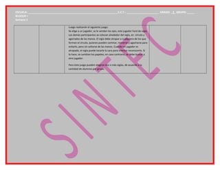 ESCUELA: ___________________________________________________________C.C.T.: _____________________ GRADO: _3_ GRUPO: _____
BLOQUE I
Semana 1
Luego realizarán el siguiente juego:
Se elige a un jugador, se le vendan los ojos, este jugador hará de vigía.
Los demás participantes se colocan alrededor del vigía, en círculo y
agarrados de las manos. El vigía debe atrapar a cualquiera de los que
forman el círculo, quienes pueden caminar, moverse y agacharse para
evitarlo, pero sin soltarse de las manos. Cuando un jugador es
atrapado, el vigía puede tocarle la cara para intentar reconocerlo. Si
lo hace, se cambian los papeles; en caso contrario, se debe buscar a
otro jugador.
Para éste juego pueden elegirse dos o más vigías, de acuerdo a la
cantidad de alumnos por grupo.
 