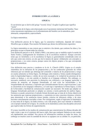 Recopilado Por: Leo Rodrigo Gil – Alexa Suarez – Luz Stella Gil – Amanda Torres 1
INTRODUCCIÓN A LA LÓGICA
LÓGICA:
Es un término que se deriva del griego “λογική- λόγος” (Logike-Logikos) que significa
“razón”.
El nacimiento de la lógica está relacionado con el nacimiento intelectual del hombre. Nace
como mecanismo espontáneo en el enfrentamiento del hombre con la naturaleza, para
abstraerla, comprenderla y aprovecharla.
La lógica matemática:
Una definición precisa de la lógica, que la caracterice totalmente, depende del sistema
filosófico que se adopte. Para nuestro fin bastará que demos las definiciones siguientes:
La lógica matemática es una ciencia que es anterior a las demás, que contiene las ideas y los
principios en que se basan todas las ciencias.
Esta definición parcial es de K. Gödel (1906) y me parece que es también según la mente de
Santo Tomás y análogamente de Aristóteles y de la escolástica medieval. Aunque conviene
notar que en Aristóteles y en la escolástica la lógica es generalmente considerada como un
arte que como una ciencia; un arte que da la manera de operar válidamente con conceptos y
proposiciones, y no como ciencia, porque carece de objetos propios a los que corresponda
algo en la naturaleza.
Una definición muy precisa y moderna es la de A. Church (1903). Lógica es el estudio
sistemático de la estructura de las proposiciones y de las condiciones generales de válida
inferencia por un método que abstraiga del contenido o materia de las proposiciones y tenga
en cuenta solamente su forma lógica. Se distingue entre materia y forma cuando distinguimos
entre la legitimidad lógica o validez de un texto razonado y la verdad de las premisas de las
cuales se deduce; y en este sentido es familiar en el lenguaje ordinario. Sin embargo, es
necesario establecer con precisión la distinción con referencia a un lenguaje particular o
sistema de notación, un lenguaje formalizado, el cual evite las inexactitudes y las
irregularidades de estructura y expresión que sistemáticamente llevan a equivocaciones y que
se encuentran en los lenguajes ordinarios, y el cual siga o reproduzca la forma lógica, a costa
de la brevedad y facilidad de comunicación cuando sea necesario. De modo que adoptar un
lenguaje formalizado particular es adoptar un sistema o teoría particular de análisis lógico.
Entonces se puede caracterizar el método formal diciendo que se trata de la forma objetiva de
las sentencias que expresan proposiciones, y suministra en estos concretos términos, criterios
para determinar si las sentencias tienen sentido, criterios de inferencia válida, y de otras
nociones estrechamente asociadas a éstas. Por consiguiente, según el logicismo la matemática
es una rama de la lógica, sin duda extensa y con vida propia, pero cuyo método se identifica
con el propio método de la lógica. Se concibe así la matemática como una disciplina universal
que regiría todas las formas de argumentación.
El avance increíble en los medios de comunicación que caracterizaron las últimas décadas del
siglo veinte y que en el comienzo del nuevo siglo, hace que cualquier fantasía en este campo
sea rápidamente una realidad. Nos provee de información continua en todas las áreas, sin
embargo en muchos casos la cantidad de ésta no se equipara con su calidad. Es, en particular,
 