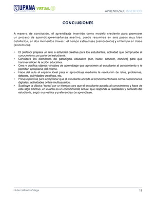 APRENDIZAJE INVERTIDO
Hubert Alberto Zúñiga 11
conclusiones
A manera de conclusión, el aprendizaje invertido como modelo creciente para promover
un proceso de aprendizaje-enseñanza asertivo, puede resumirse en seis pasos muy bien
detallados, en dos momentos claves: el tiempo extra-clase (asincrónico) y el tiempo en clase
(sincrónico).
•	 El profesor prepara un reto o actividad creativa para los estudiantes, actividad que compruebe el
conocimiento por parte del estudiante.
•	 Considera los elementos del paradigma educativo (ser, hacer, conocer, convivir) para que
transversalicen la acción educativa.
•	 Crea y dosifica objetos virtuales de aprendizaje que aproximen al estudiante al conocimiento y le
permitan apropiarse del mismo.
•	 Hace del aula el espacio ideal para el aprendizaje mediante la resolución de retos, problemas,
debates, actividades creativas, etc.
•	 Prevé ejercicios para comprobar que el estudiante acceda al conocimiento tales como cuestionarios
digitales, actividades online multiusuarios.
•	 Sustituye la clásica “tarea” por un tiempo para que el estudiante acceda al conocimiento y hace de
este algo emotivo, en cuanto es un conocimiento actual, que responda a realidades y contexto del
estudiante, según sus estilos y preferencias de aprendizaje.
 