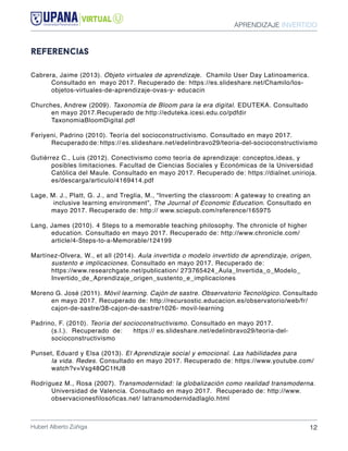 APRENDIZAJE INVERTIDO
Hubert Alberto Zúñiga 12
referencias
Cabrera, Jaime (2013). Objeto virtuales de aprendizaje. Chamilo User Day Latinoamerica. 	
	 Consultado en mayo 2017. Recuperado de: https://es.slideshare.net/Chamilo/los-	
	 objetos-virtuales-de-aprendizaje-ovas-y- educacin
Churches, Andrew (2009). Taxonomía de Bloom para la era digital. EDUTEKA. Consultado 	
	 en mayo 2017.Recuperado de:http://eduteka.icesi.edu.co/pdfdir 				
	TaxonomiaBloomDigital.pdf
Feriyeni, Padrino (2010). Teoría del socioconstructivismo. Consultado en mayo 2017. 		
	 Recuperado de: https:// es.slideshare.net/edelinbravo29/teoria-del-socioconstructivismo
Gutiérrez C., Luis (2012). Conectivismo como teoría de aprendizaje: conceptos,ideas, y 	
	 posibles limitaciones. Facultad de Ciencias Sociales y Económicas de la Universidad 	
	 Católica del Maule. Consultado en mayo 2017. Recuperado de: https://dialnet.unirioja.	
	es/descarga/articulo/4169414.pdf
Lage, M. J., Platt, G. J., and Treglia, M., “Inverting the classroom: A gateway to creating an	
	 inclusive learning environment”, The Journal of Economic Education. Consultado en 	
	 mayo 2017. Recuperado de: http:// www.sciepub.com/reference/165975
Lang, James (2010). 4 Steps to a memorable teaching philosophy. The chronicle of higher 	
	 education. Consultado en mayo 2017. Recuperado de: http://www.chronicle.com/	
	article/4-Steps-to-a-Memorable/124199
Martínez-Olvera, W., et all (2014). Aula invertida o modelo invertido de aprendizaje, origen, 	
	 sustento e implicaciones. Consultado en mayo 2017. Recuperado de: 			
	 https://www.researchgate.net/publication/ 273765424_Aula_Invertida_o_Modelo_	
	Invertido_de_Aprendizaje_origen_sustento_e_implicaciones
Moreno G. José (2011). Móvil learning. Cajón de sastre. Observatorio Tecnológico. Consultado
	 en mayo 2017. Recuperado de: http://recursostic.educacion.es/observatorio/web/fr/	
	 cajon-de-sastre/38-cajon-de-sastre/1026- movil-learning
Padrino, F. (2010). Teoría del socioconstructivismo. Consultado en mayo 2017. 			
	 (s.l.). 	Recuperado 	de: 	 https:// es.slideshare.net/edelinbravo29/teoria-del-		
	socioconstructivismo
Punset, Eduard y Elsa (2013). El Aprendizaje social y emocional. Las habilidades para 	
	 la vida. Redes. Consultado en mayo 2017. Recuperado de: https://www.youtube.com/	
	watch?v=Vsg48QC1HJ8
Rodríguez M., Rosa (2007). Transmodernidad: la globalización como realidad transmoderna.
	 Universidad de Valencia. Consultado en mayo 2017. Recuperado de: http://www.	
	 observacionesfilosoficas.net/ latransmodernidadlaglo.html
 