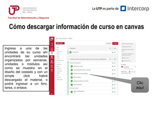 Facultad de Administración y Negocios
Cómo descargar información de curso en canvas
Ingresa a una de las
unidades de su curso ahí
encontrará las unidades
organizados por semanas,
unidades o módulos así
como se muestra en el
diseño del costado y con un
simple click habrá
descargado el material, o
podrá ingresar a un foro,
tarea, o enlace.
Clic
aquí
 