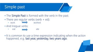 Simple past
• The Simple Past is formed with the verb in the past.
• There are regular verbs (verb + ed):
• work worked
• And Irreguar verbs:
• eat ate
• It is common to use a time expression indicating when the action
happened, e.g. last year, yesterday, two years ago.
 