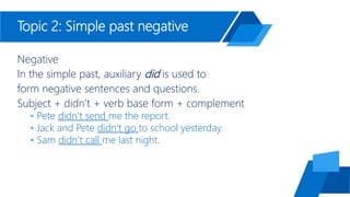 Topic 2: Simple past negative
Negative
In the simple past, auxiliary did is used to
form negative sentences and questions.
Subject + didn’t + verb base form + complement
• Pete didn’t send me the report.
• Jack and Pete didn’t go to school yesterday.
• Sam didn’t call me last night.
 