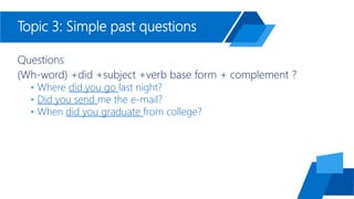 Topic 3: Simple past questions
Questions
(Wh-word) +did +subject +verb base form + complement ?
• Where did you go last night?
• Did you send me the e-mail?
• When did you graduate from college?
 