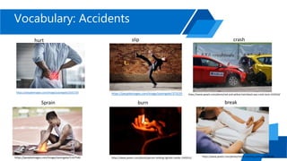 Vocabulary: Accidents
https://peopleimages.com/image/zoomgate/1631729
hurt slip
https://peopleimages.com/image/zoomgate/373235
Sprain
https://peopleimages.com/image/zoomgate/1167540
burn
https://www.pexels.com/photo/person-holding-lighted-candle-1393531/
crash
https://www.pexels.com/photo/red-and-yellow-hatchback-axa-crash-tests-163016/
https://www.pexels.com/photo/medic-treating-patient-1539678/
break
 