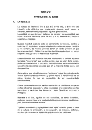 TEMA N° 01
INTRODUCCIÓN AL CURSO
1. LA REALIDAD
La realidad se identifica con lo que ES. Sobre ella, si bien con una
intención más didáctica que propiamente rigurosa; aquí, vamos a
adelantar, también como propuestas, algunas generalidades.
La realidad en que vivimos y tratamos de conocer, es una realidad que
existe. Nosotros formamos parte de ella; y, si no existiera ella, tampoco
existiríamos nosotros.
Nuestra realidad existente está en permanente movimiento, cambio y
evolución. El movimiento en determinadas circunstancias genera cambios
y, los cambios, de manera general, tienen un vector positivo, al que
llamamos evolución. Si bien los cambios también pueden tener un vector
negativo, en cuyo caso, se hablarla de involución.
Existen cambios más o menos comunes y conocidos; y, también aquellos
llamados: “fenómenos”, que son los cambios que se salen de lo común,
de la media estadística o valorativa; pero todos ellos están relacionados
causalmente; relaciones causales que, en la mayoría de los casos, son
desconocidas.
Cabe aclarar que, etimológicamente “fenómeno” quiere decir simplemente
“lo que aparece ante los sentidos”; y que de hecho lo “fenoménico” es en
último término, lo que es susceptible de ser experimentado
sensorialmente.
En ese permanente cambiar, existen constantes de cambio que subyacen
en las relaciones causales; y, a los enunciados proposicionales que las
comunican y explicitan, las llamamos: Leyes Científicas, Axiomas o
Principios.
Realidad a la cual, algunos de sus habitantes, los seres racionales,
podemos conocer; tiene una objetividad sólo provisoriamente establecida,
pero permanentemente Creciente.
Y podemos conocerla porque poseemos el “logos” o razón, que es la base
de la cultura, la civilización, la investigación, los métodos, sistemas,
técnicas, procedimientos, algoritmos y otros productos racionales.
 