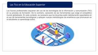 Las Tics en la Educación Superior
Los futuros profesionales requieren del uso de las tecnologías de la información y comunicación (TIC)
en su proceso de formación. De lo contrario, carecerán de las herramientas que exige el competitivo
mundo globalizado. En este contexto, es necesario que los docentes estén debidamente capacitados en
el uso de herramientas tecnológicas y apliquen nuevas metodologías de enseñanza que promuevan en
el estudiante un aprendizaje activo
 