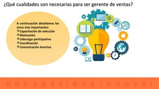 ¿Qué cualidades son necesarias para ser gerente de ventas?¿Qué cualidades son necesarias para ser gerente de ventas?
A continuación detallamos los
cinco más importantes:
Capacitación de selección
Motivación
Liderazgo participativo
Coordinación
Comunicación Asertiva
 