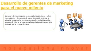 Desarrollo de gerentes de marketing
para el nuevo milenio
La manera de hacer negocios ha cambiado. Los clientes se vuelven
más exigentes y sin memoria. El acceso al mercado potencial se
dificulta, pese a que las herramientas actuales nos facilitan dicho
contacto. El éxito no se mide contra lo que hicieron los demás, sino
contra lo que se es capaz de hacer.
 