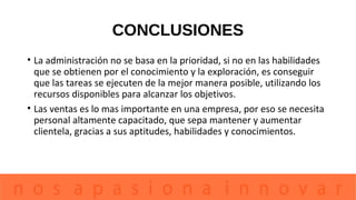 CONCLUSIONES
• La administración no se basa en la prioridad, si no en las habilidades
que se obtienen por el conocimiento y la exploración, es conseguir
que las tareas se ejecuten de la mejor manera posible, utilizando los
recursos disponibles para alcanzar los objetivos.
• Las ventas es lo mas importante en una empresa, por eso se necesita
personal altamente capacitado, que sepa mantener y aumentar
clientela, gracias a sus aptitudes, habilidades y conocimientos.
 