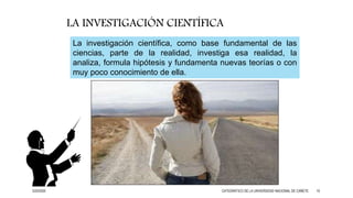 La investigación científica, como base fundamental de las
ciencias, parte de la realidad, investiga esa realidad, la
analiza, formula hipótesis y fundamenta nuevas teorías o con
muy poco conocimiento de ella.
LA INVESTIGACIÓN CIENTÍFICA
3/25/2020 CATEDRÁTICO DE LA UNIVERSIDAD NACIONAL DE CAÑETE 10
 