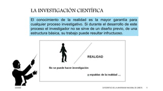 El conocimiento de la realidad es la mayor garantía para
cualquier proceso investigativo. Si durante el desarrollo de este
proceso el investigador no se sirve de un diseño previo, de una
estructura básica, su trabajo puede resultar infructuoso.
LA INVESTIGACIÓN CIENTÍFICA
3/25/2020 CATEDRÁTICO DE LA UNIVERSIDAD NACIONAL DE CAÑETE 11
 