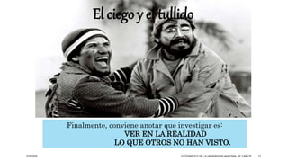 Finalmente, conviene anotar que investigar es:
VER EN LA REALIDAD
LO QUE OTROS NO HAN VISTO.
El ciego y el tullido
3/25/2020 CATEDRÁTICO DE LA UNIVERSIDAD NACIONAL DE CAÑETE 12
 