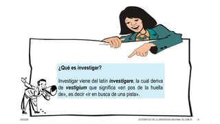 3/25/2020 14
¿Qué es investigar?
Investigar viene del latín investigare, la cual deriva
de vestigium que significa «en pos de la huella
de», es decir «ir en busca de una pista».
CATEDRÁTICO DE LA UNIVERSIDAD NACIONAL DE CAÑETE
 