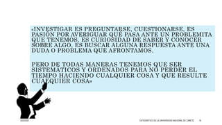 «INVESTIGAR ES PREGUNTARSE, CUESTIONARSE, ES
PASIÓN POR AVERIGUAR QUÉ PASA ANTE UN PROBLEMITA
QUE TENEMOS, ES CURIOSIDAD DE SABER Y CONOCER
SOBRE ALGO, ES BUSCAR ALGUNA RESPUESTA ANTE UNA
DUDA O PROBLEMA QUE AFRONTAMOS.
PERO DE TODAS MANERAS TENEMOS QUE SER
SISTEMÁTICOS Y ORDENADOS PARA NO PERDER EL
TIEMPO HACIENDO CUALQUIER COSA Y QUE RESULTE
CUALQUIER COSA»
3/25/2020 CATEDRÁTICO DE LA UNIVERSIDAD NACIONAL DE CAÑETE 16
 