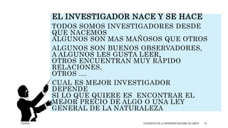 EL INVESTIGADOR NACE Y SE HACE
TODOS SOMOS INVESTIGADORES DESDE
QUE NACEMOS
ALGUNOS SON MAS MAÑOSOS QUE OTROS
ALGUNOS SON BUENOS OBSERVADORES,
A ALGUNOS LES GUSTA LEER,
OTROS ENCUENTRAN MUY RÁPIDO
RELACIONES,
OTROS ....
CUAL ES MEJOR INVESTIGADOR
DEPENDE
SI LO QUE QUIERE ES ENCONTRAR EL
MEJOR PRECIO DE ALGO O UNA LEY
GENERAL DE LA NATURALEZA
3/25/2020 CATEDRÁTICO DE LA UNIVERSIDAD NACIONAL DE CAÑETE 18
 