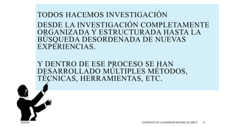 TODOS HACEMOS INVESTIGACIÓN
DESDE LA INVESTIGACIÓN COMPLETAMENTE
ORGANIZADA Y ESTRUCTURADA HASTA LA
BÚSQUEDA DESORDENADA DE NUEVAS
EXPERIENCIAS.
Y DENTRO DE ESE PROCESO SE HAN
DESARROLLADO MÚLTIPLES MÉTODOS,
TÉCNICAS, HERRAMIENTAS, ETC.
3/25/2020 CATEDRÁTICO DE LA UNIVERSIDAD NACIONAL DE CAÑETE 19
 