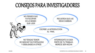 3/25/2020 26
NO PIENSES QUE
FOTOCOPIAR
ES LO MISMO
QUE LEER
RECUERDA QUE LAS
IDEAS CAMBIAN
ESCRIBE LA INTRODUCCION
AL FINAL
INTERROGATE SI CADA
PARTE DE TU TRABAJO,
MERECE SER HECHA
NO TENGAS TEMOR
DE INDICAR TUS FORTALEZAS
Y DEBILIDADES A OTROS
CATEDRÁTICO DE LA UNIVERSIDAD NACIONAL DE CAÑETE
 