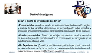 Según el diseño de investigación pueden ser:
• Experimentales (cuando el estudio se realiza mediante la observación, registro
y análisis de las variables intervinientes en la investigación sobre modelos y
ambientes artificiosamente creados para facilitar la manipulación de las mismas);
• Cuasi experimentales ( Cuando se trabajan con muestreo pero los elementos
de la muestra ya están predeterminados en consecuencia su escogencia no ha
sido totalmente al azar); y los,
• No Experimentales (Conocidos también como post facto por cuanto su estudio
se basa en la observación de los hechos en pleno acontecimiento sin alterar en lo
más mínimo ni el entorno ni el fenómeno estudiado).
Diseño de investigación
3/25/2020 33CATEDRÁTICO DE LA UNIVERSIDAD NACIONAL DE CAÑETE
 