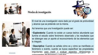 El nivel de una investigación viene dado por el grado de profundidad
y alcance que se pretende con la misma.
Así tenemos que una Investigación puede ser:
• Exploratoria: Cuando no existe un cuerpo teórico abundante que
ilumine el estudio sobre fenómeno observado y los resultados que
se obtengan sea un aporte al reconocimiento de los elementos que
lo integran.
• Descriptiva: Cuando se señala cómo es y cómo se manifiesta un
fenómeno o evento, cuando se busca especificar las propiedades
importantes para medir y evaluar aspectos, dimensiones o
Niveles de investigación
3/25/2020 36CATEDRÁTICO DE LA UNIVERSIDAD NACIONAL DE CAÑETE
 