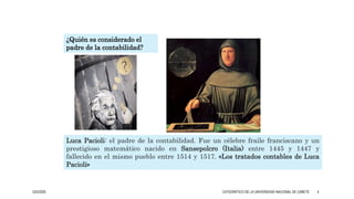 3/25/2020 CATEDRÁTICO DE LA UNIVERSIDAD NACIONAL DE CAÑETE 4
Luca Pacioli: el padre de la contabilidad. Fue un célebre fraile franciscano y un
prestigioso matemático nacido en Sansepolcro (Italia) entre 1445 y 1447 y
fallecido en el mismo pueblo entre 1514 y 1517. «Los tratados contables de Luca
Pacioli»
¿Quién es considerado el
padre de la contabilidad?
 