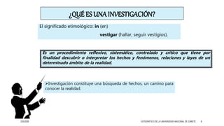 ¿QUÉ ES UNA INVESTIGACIÓN?
El significado etimológico: in (en)
vestigar (hallar, seguir vestigios).
Es un procedimiento reflexivo, sistemático, controlado y crítico que tiene por
finalidad descubrir o interpretar los hechos y fenómenos, relaciones y leyes de un
determinado ámbito de la realidad.
Investigación constituye una búsqueda de hechos, un camino para
conocer la realidad.
3/25/2020 CATEDRÁTICO DE LA UNIVERSIDAD NACIONAL DE CAÑETE 8
 