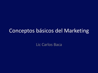 Conceptos básicos del Marketing
Lic Carlos Baca
 