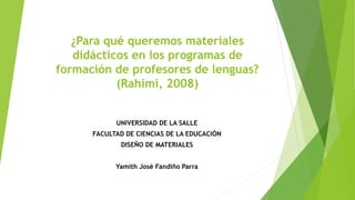 ¿Para qué queremos materiales
didácticos en los programas de
formación de profesores de lenguas?
(Rahimi, 2008)
UNIVERSIDAD DE LA SALLE
FACULTAD DE CIENCIAS DE LA EDUCACIÓN
DISEÑO DE MATERIALES
Yamith José Fandiño Parra
 