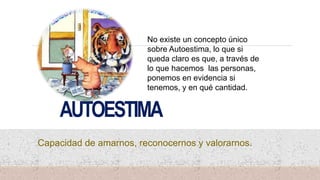 AUTOESTIMA
Capacidad de amarnos, reconocernos y valorarnos.
No existe un concepto único
sobre Autoestima, lo que si
queda claro es que, a través de
lo que hacemos las personas,
ponemos en evidencia si
tenemos, y en qué cantidad.
 