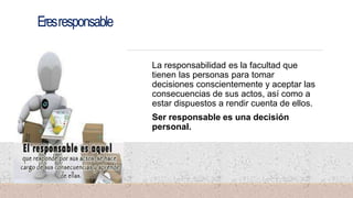 Eresresponsable
La responsabilidad es la facultad que
tienen las personas para tomar
decisiones conscientemente y aceptar las
consecuencias de sus actos, así como a
estar dispuestos a rendir cuenta de ellos.
Ser responsable es una decisión
personal.
 