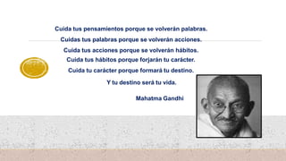 Cuida tus pensamientos porque se volverán palabras.
Cuidas tus palabras porque se volverán acciones.
Cuida tus acciones porque se volverán hábitos.
Cuida tus hábitos porque forjarán tu carácter.
Cuida tu carácter porque formará tu destino.
Y tu destino será tu vida.
Mahatma Gandhi
 