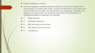  Función apelativa o conativa
 La función apelativa, también llamada conativa, se centra en el receptor de la
comunicación y se utiliza para incitar o motivar al interlocutor a que realice una
acción. Puede ser una orden, una exhortación, una sugerencia, un pedido, una
pregunta, una instrucción, y es frecuente encontrarla en la publicidad y la
propaganda política o ideológica. Por ejemplo:
 1. Dejen de gritar.
 2. Prohibido estacionar.
 3. Batir las claras a punto nieve.
 4. ¿Me dirías la hora, por favor?
 5. ¡Compre ya!
 