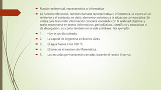  Función referencial, representativa o informativa
 La función referencial, también llamada representativa o informativa, se centra en el
referente y el contexto, es decir, elementos externos a la situación comunicativa. Se
utiliza para transmitir información concreta vinculada con la realidad objetiva, y
suele encontrarse en textos informativos, periodísticos, científicos y educativos o
de divulgación, así como también en la vida cotidiana. Por ejemplo:
 1. Hoy es un día soleado.
 2. La capital de Argentina es Buenos Aires.
 3. El agua hierve a los 100 °C.
 4. El lunes es el examen de Matemática.
 5. Las escuelas permanecerán cerradas durante el receso invernal.
 