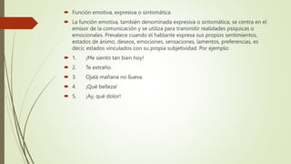  Función emotiva, expresiva o sintomática
 La función emotiva, también denominada expresiva o sintomática, se centra en el
emisor de la comunicación y se utiliza para transmitir realidades psíquicas o
emocionales. Prevalece cuando el hablante expresa sus propios sentimientos,
estados de ánimo, deseos, emociones, sensaciones, lamentos, preferencias, es
decir, estados vinculados con su propia subjetividad. Por ejemplo:
 1. ¡Me siento tan bien hoy!
 2. Te extraño.
 3. Ojalá mañana no llueva.
 4. ¡Qué belleza!
 5. ¡Ay, qué dolor!
 