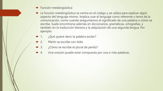  Función metalingüística
 La función metalingüística se centra en el código y se utiliza para explicar algún
aspecto del lenguaje mismo. Implica usar el lenguaje como referente o tema de la
comunicación, como cuando preguntamos el significado de una palabra o cómo se
escribe. Suele encontrarse además en diccionarios, gramáticas, ortografías, y
también en la traducción literaria y la adquisición de una segunda lengua. Por
ejemplo:
 1. ¿Qué quiere decir la palabra asolar?
 2. Mártir se escribe con tilde.
 3. ¿Cómo se escribe el plural de perdiz?
 4. Una oración puede estar compuesta por una o más palabras.
 