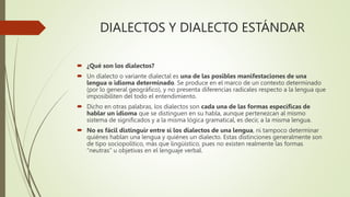 DIALECTOS Y DIALECTO ESTÁNDAR
 ¿Qué son los dialectos?
 Un dialecto o variante dialectal es una de las posibles manifestaciones de una
lengua o idioma determinado. Se produce en el marco de un contexto determinado
(por lo general geográfico), y no presenta diferencias radicales respecto a la lengua que
imposibiliten del todo el entendimiento.
 Dicho en otras palabras, los dialectos son cada una de las formas específicas de
hablar un idioma que se distinguen en su habla, aunque pertenezcan al mismo
sistema de significados y a la misma lógica gramatical, es decir, a la misma lengua.
 No es fácil distinguir entre sí los dialectos de una lengua, ni tampoco determinar
quiénes hablan una lengua y quiénes un dialecto. Estas distinciones generalmente son
de tipo sociopolítico, más que lingüístico, pues no existen realmente las formas
“neutras” u objetivas en el lenguaje verbal.
 