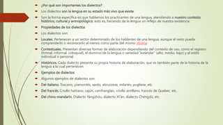  ¿Por qué son importantes los dialectos?
 Los dialectos son la lengua en su estado más vivo que existe.
 Son la forma específica en que hablamos los practicantes de una lengua, atendiendo a nuestro contexto
histórico, cultural y antropológico, esto es, haciendo de la lengua un reflejo de nuestra existencia.
 Propiedades de los dialectos
 Los dialectos son:
 Locales. Pertenecen a un sector determinado de los hablantes de una lengua, aunque el resto pueda
comprenderlo o reconocerlo al menos como parte del mismo idioma.
 Contextuales. Presentan diversas formas de elaboración dependiendo del contexto de uso, como el registro
(formal, informal, coloquial), el dominio de la lengua o variedad “estándar” (alto, medio, bajo) y el estilo
individual o personal.
 Históricos. Cada dialecto presenta su propia historia de elaboración, que es también parte de la historia de la
lengua a la cual pertenecen.
 Ejemplos de dialectos
 Algunos ejemplos de dialectos son:
 Del italiano. Toscano, piamontés, sardo, abruzzese, milanés, pugliese, etc.
 Del francés. Criollo haitiano, cajún, camfranglais, criollo antillano, francés de Quebec, etc.
 Del chino-mandarín. Dialecto Yángzhöu, dialecto Xï’än, dialecto Chéngdü, etc.
 