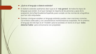  ¿Qué es el lenguaje o dialecto estándar?
 El dialecto estándar podríamos decir que es el más general de todos los tipos de
lenguaje que existen. Es el que manejan la mayoría de las personas y goza de la
aceptación de la Real Academia Española, pues cumple con las normas de ortográficas
que han sido estipuladas.
 Quienes consiguen emplear un lenguaje estándar pueden crear oraciones correctas,
con el léxico adecuado y con características morfosintácticas aceptadas. Por lo anterior,
el lenguaje de este tipo es el “modelo” para la sociedad, en teoría es el que todos
deberían hablar para comunicarse con propiedad.
 