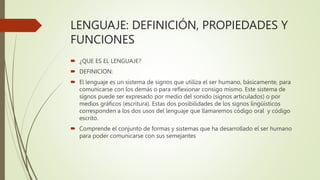 LENGUAJE: DEFINICIÓN, PROPIEDADES Y
FUNCIONES
 ¿QUE ES EL LENGUAJE?
 DEFINICION:
 El lenguaje es un sistema de signos que utiliza el ser humano, básicamente, para
comunicarse con los demás o para reflexionar consigo mismo. Este sistema de
signos puede ser expresado por medio del sonido (signos articulados) o por
medios gráficos (escritura). Estas dos posibilidades de los signos lingüísticos
corresponden a los dos usos del lenguaje que llamaremos código oral y código
escrito.
 Comprende el conjunto de formas y sistemas que ha desarrollado el ser humano
para poder comunicarse con sus semejantes
 
