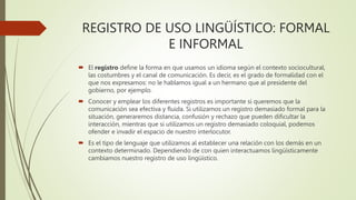 REGISTRO DE USO LINGÜÍSTICO: FORMAL
E INFORMAL
 El registro define la forma en que usamos un idioma según el contexto sociocultural,
las costumbres y el canal de comunicación. Es decir, es el grado de formalidad con el
que nos expresamos: no le hablamos igual a un hermano que al presidente del
gobierno, por ejemplo.
 Conocer y emplear los diferentes registros es importante si queremos que la
comunicación sea efectiva y fluida. Si utilizamos un registro demasiado formal para la
situación, generaremos distancia, confusión y rechazo que pueden dificultar la
interacción, mientras que si utilizamos un registro demasiado coloquial, podemos
ofender e invadir el espacio de nuestro interlocutor.
 Es el tipo de lenguaje que utilizamos al establecer una relación con los demás en un
contexto determinado. Dependiendo de con quien interactuamos lingüísticamente
cambiamos nuestro registro de uso lingüístico.
 