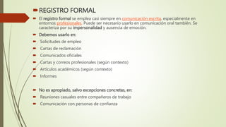 REGISTRO FORMAL
 El registro formal se emplea casi siempre en comunicación escrita, especialmente en
entornos profesionales. Puede ser necesario usarlo en comunicación oral también. Se
caracteriza por su impersonalidad y ausencia de emoción.
 Debemos usarlo en:
 Solicitudes de empleo
 Cartas de reclamación
 Comunicados oficiales
 Cartas y correos profesionales (según contexto)
 Artículos académicos (según contexto)
 Informes
 No es apropiado, salvo excepciones concretas, en:
 Reuniones casuales entre compañeros de trabajo
 Comunicación con personas de confianza
 