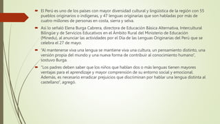  El Perú es uno de los países con mayor diversidad cultural y lingüística de la región con 55
pueblos originarios o indígenas, y 47 lenguas originarias que son habladas por más de
cuatro millones de personas en costa, sierra y selva.
 Así lo señaló Elena Burga Cabrera, directora de Educación Básica Alternativa, Intercultural
Bilingüe y de Servicios Educativos en el Ámbito Rural del Ministerio de Educación
(Minedu), al anunciar las actividades por el Día de las Lenguas Originarias del Perú que se
celebra el 27 de mayo.
 “Al mantenerse viva una lengua se mantiene viva una cultura, un pensamiento distinto, una
versión propia del mundo y una nueva forma de contribuir al conocimiento humano”,
sostuvo Burga.
 “Los padres deben saber que los niños que hablan dos o más lenguas tienen mayores
ventajas para el aprendizaje y mayor comprensión de su entorno social y emocional.
Además, es necesario erradicar prejuicios que discriminan por hablar una lengua distinta al
castellano”, agregó.
 