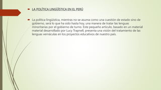  LA POLÍTICA LINGÜÍSTICA EN EL PERÚ
 La política lingüística, mientras no se asuma como una cuestión de estado sino de
gobierno, será lo que ha sido hasta hoy, una manera de tratar las lenguas
minoritarias por el gobierno de turno. Este pequeño artículo, basado en un material
material desarrollado por Lucy Trapnell, presenta una visión del tratamiento de las
lenguas vernáculas en los proyectos educativos de nuestro país.
 